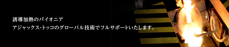 誘導加熱のパイオニア　アジャックス・トッコのグローバル技術でフルサポートいたします。