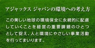 アジャックス ジャパンの環境への考え方　この美しい地球の環境保全に永続的に配慮していくことを経営の重要課題のひとつとして捉え、人と環境にやさしい事業活動を行ってまいります。